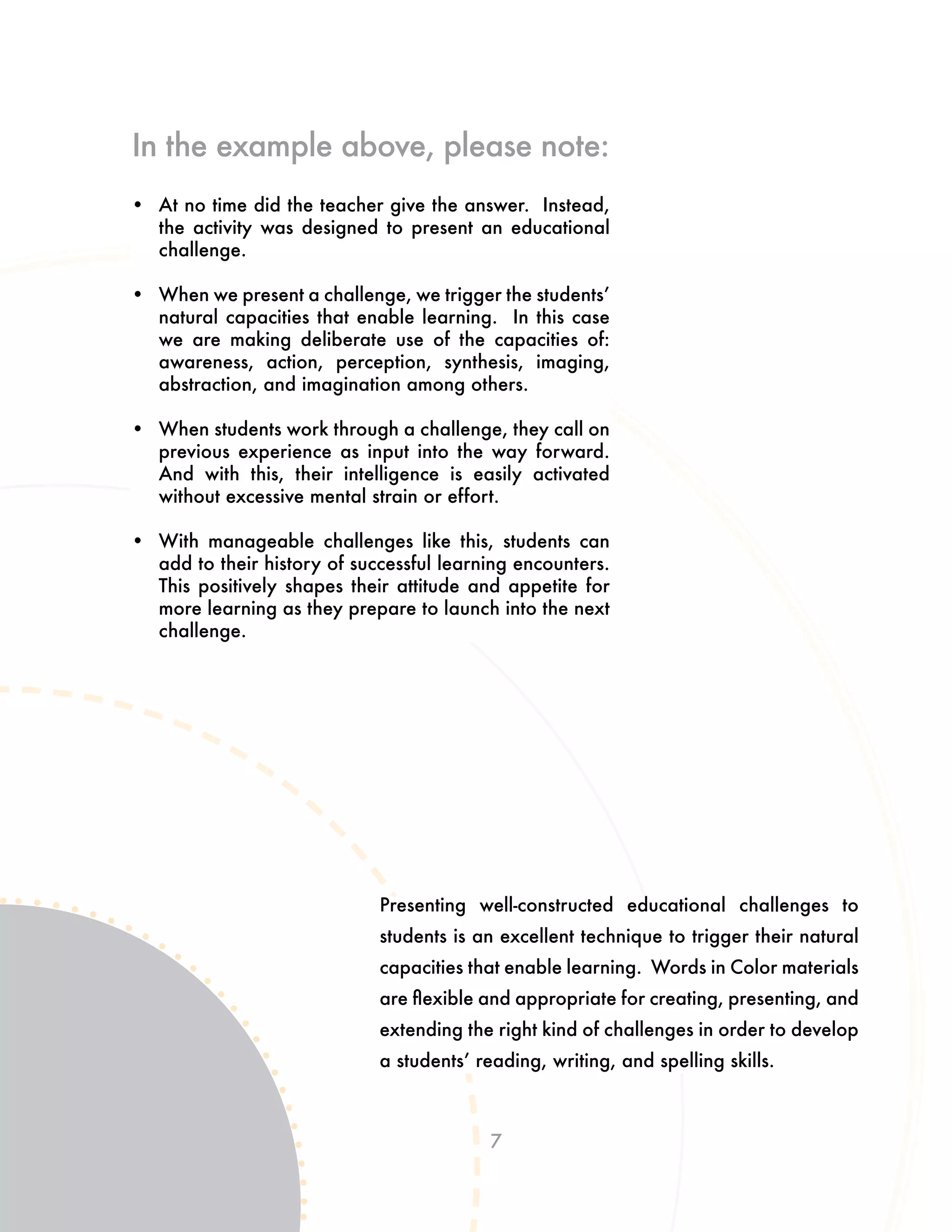 7
Presenting well-constructed educational challenges to
students is an excellent technique to trigger their natural
capacities that enable learning. Words in Color materials
are flexible and appropriate for creating, presenting, and
extending the right kind of challenges in order to develop
a students’ reading, writing, and spelling skills.
•	 At no time did the teacher give the answer. Instead,
the activity was designed to present an educational
challenge.
•	 When we present a challenge, we trigger the students’
natural capacities that enable learning. In this case
we are making deliberate use of the capacities of:
awareness, action, perception, synthesis, imaging,
abstraction, and imagination among others.
•	 When students work through a challenge, they call on
previous experience as input into the way forward.
And with this, their intelligence is easily activated
without excessive mental strain or effort.
•	 With manageable challenges like this, students can
add to their history of successful learning encounters.
This positively shapes their attitude and appetite for
more learning as they prepare to launch into the next
challenge.
In the example above, please note:
 