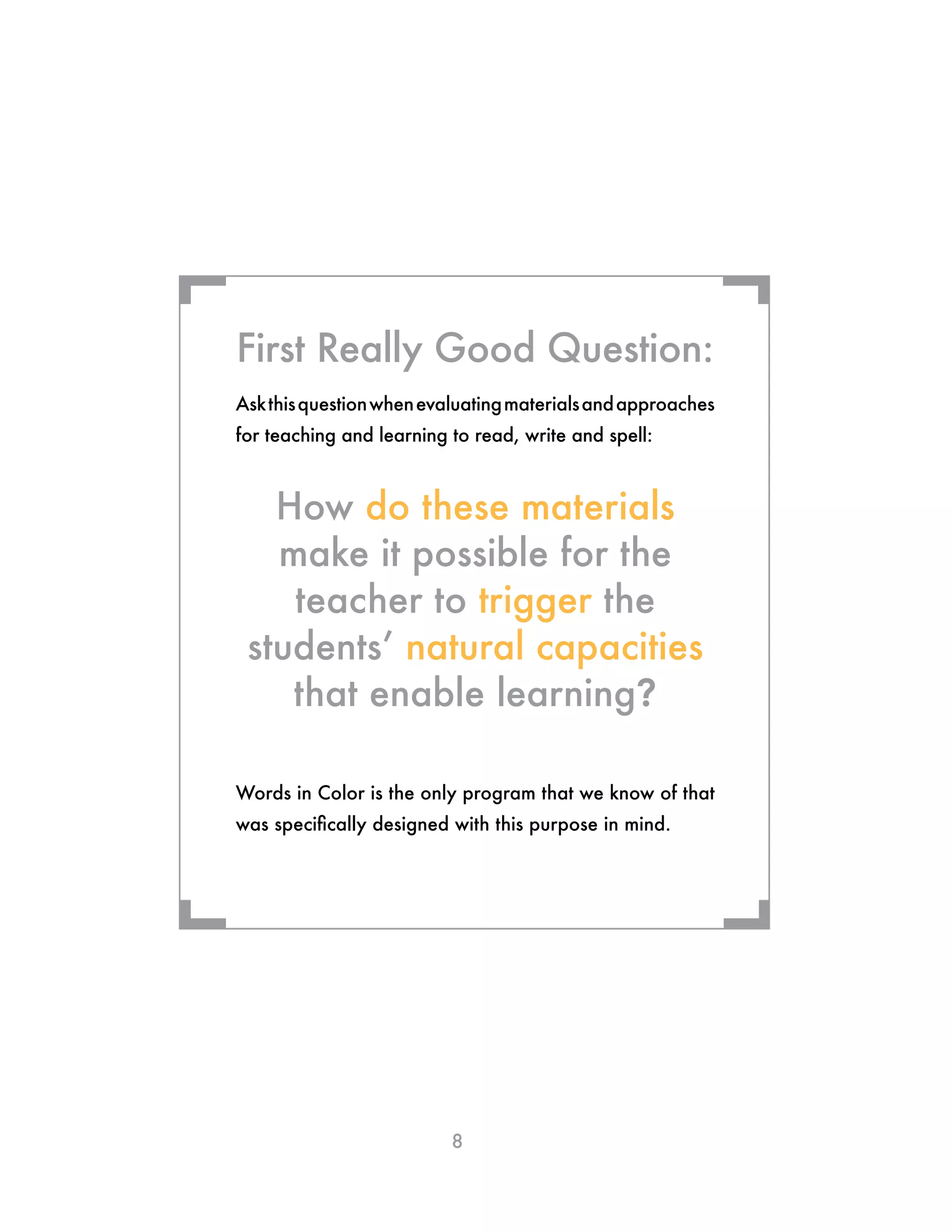 8
Askthisquestionwhenevaluatingmaterialsandapproaches
for teaching and learning to read, write and spell:
How do these materials
make it possible for the
teacher to trigger the
students’ natural capacities
that enable learning?
Words in Color is the only program that we know of that
was specifically designed with this purpose in mind.
First Really Good Question:
¬ ¬
¬¬
 
