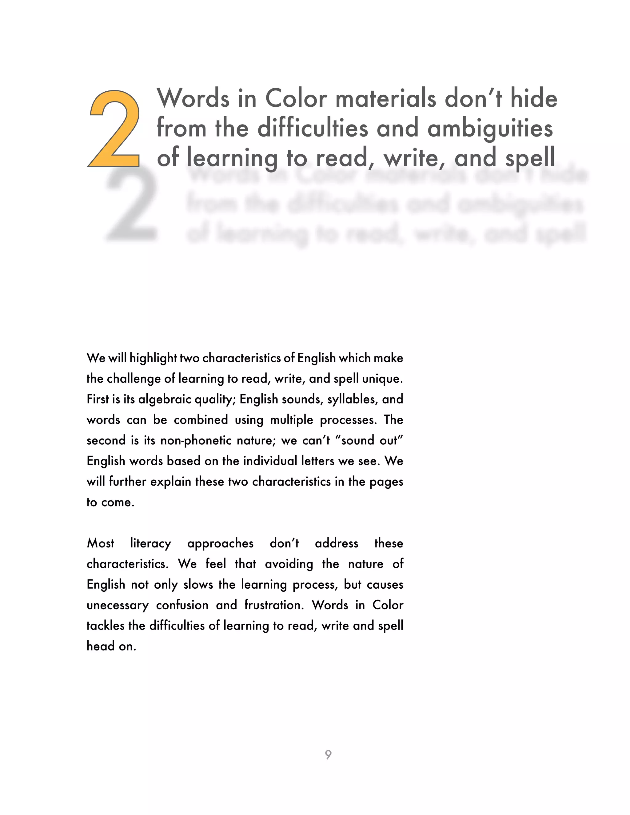 9
Words in Color materials don’t hide
from the difficulties and ambiguities
of learning to read, write, and spell2
We will highlight two characteristics of English which make
the challenge of learning to read, write, and spell unique.
First is its algebraic quality; English sounds, syllables, and
words can be combined using multiple processes. The
second is its non-phonetic nature; we can’t “sound out”
English words based on the individual letters we see. We
will further explain these two characteristics in the pages
to come.
Most literacy approaches don’t address these
characteristics. We feel that avoiding the nature of
English not only slows the learning process, but causes
unecessary confusion and frustration. Words in Color
tackles the difficulties of learning to read, write and spell
head on.
 