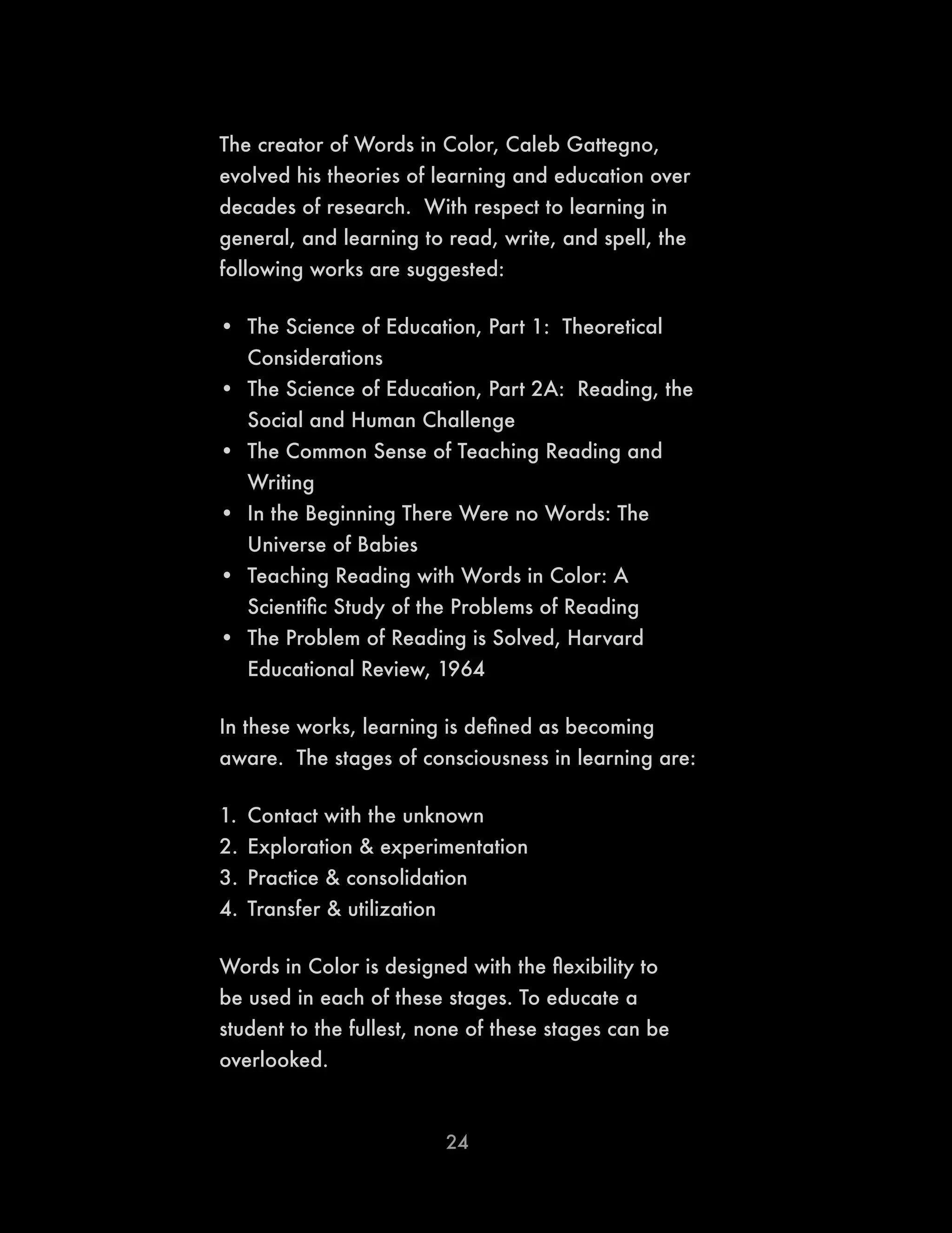 24
The creator of Words in Color, Caleb Gattegno,
evolved his theories of learning and education over
decades of research. With respect to learning in
general, and learning to read, write, and spell, the
following works are suggested:
•	 The Science of Education, Part 1: Theoretical
Considerations
•	 The Science of Education, Part 2A: Reading, the
Social and Human Challenge
•	 The Common Sense of Teaching Reading and
Writing
•	 In the Beginning There Were no Words: The
Universe of Babies
•	 Teaching Reading with Words in Color: A
Scientific Study of the Problems of Reading
•	 The Problem of Reading is Solved, Harvard
Educational Review, 1964
In these works, learning is defined as becoming
aware. The stages of consciousness in learning are:
1.	 Contact with the unknown
2.	Exploration & experimentation
3.	Practice & consolidation
4.	Transfer & utilization
Words in Color is designed with the flexibility to
be used in each of these stages. To educate a
student to the fullest, none of these stages can be
overlooked.
 