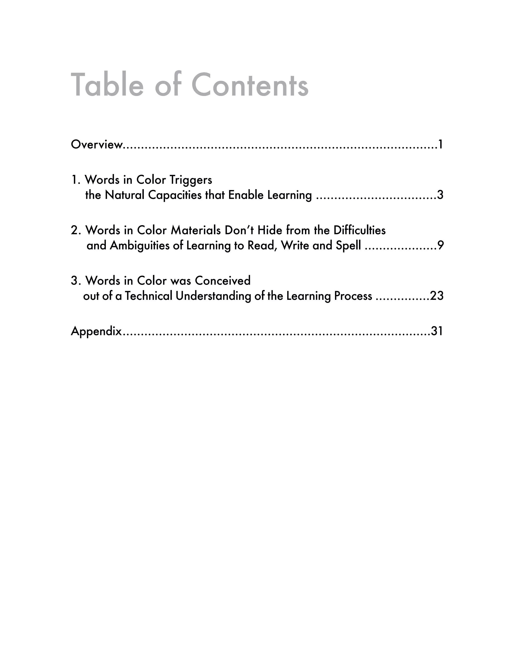 Table of Contents
Overview......................................................................................1
1. Words in Color Triggers
the Natural Capacities that Enable Learning .................................3
2. Words in Color Materials Don’t Hide from the Difficulties
and Ambiguities of Learning to Read, Write and Spell ....................9
3. Words in Color was Conceived
out of a Technical Understanding of the Learning Process ...............23
Appendix.....................................................................................31
 