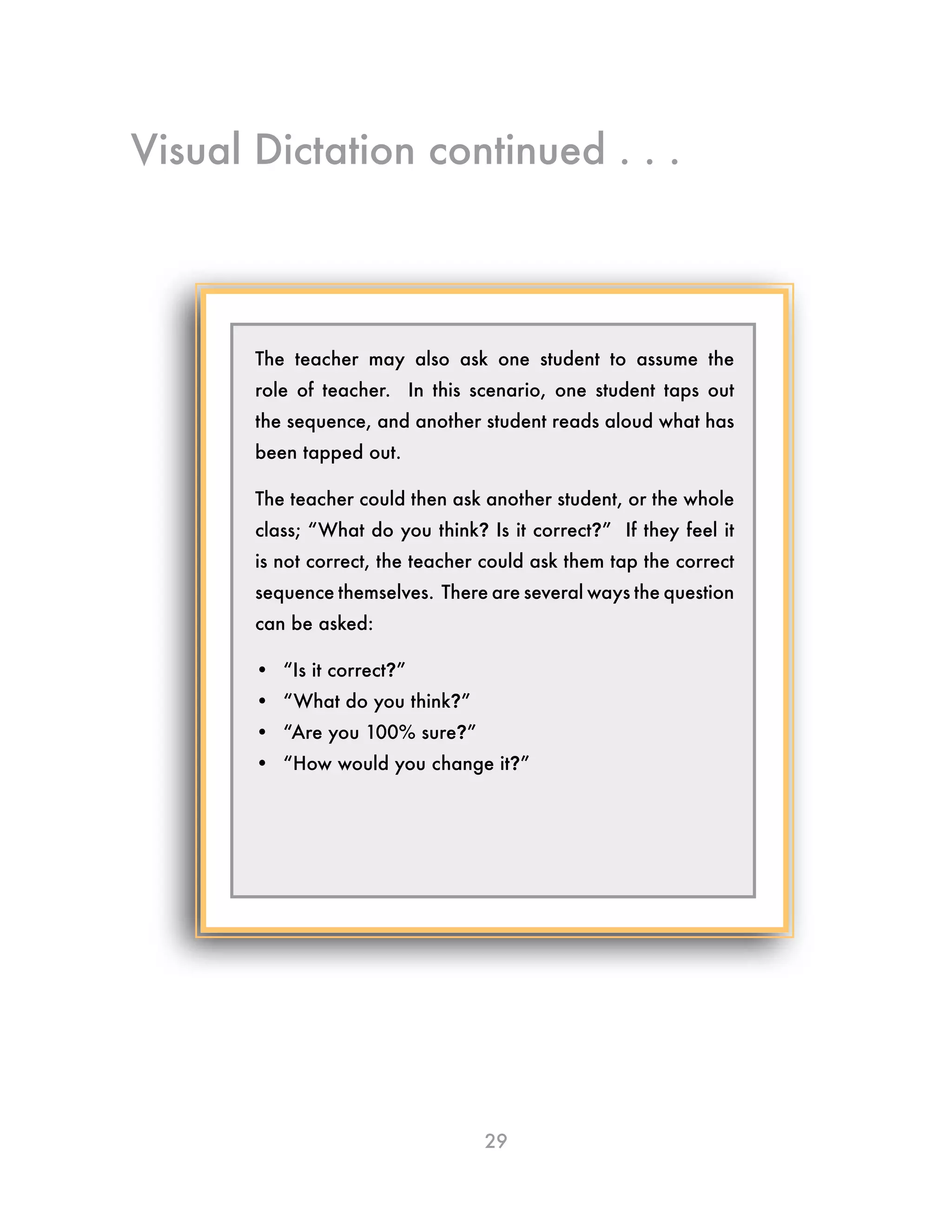 29
The teacher may also ask one student to assume the
role of teacher. In this scenario, one student taps out
the sequence, and another student reads aloud what has
been tapped out.
The teacher could then ask another student, or the whole
class; “What do you think? Is it correct?” If they feel it
is not correct, the teacher could ask them tap the correct
sequence themselves. There are several ways the question
can be asked:
•	 “Is it correct?”
•	 “What do you think?”
•	 “Are you 100% sure?”
•	 “How would you change it?”
Visual Dictation continued . . .
 