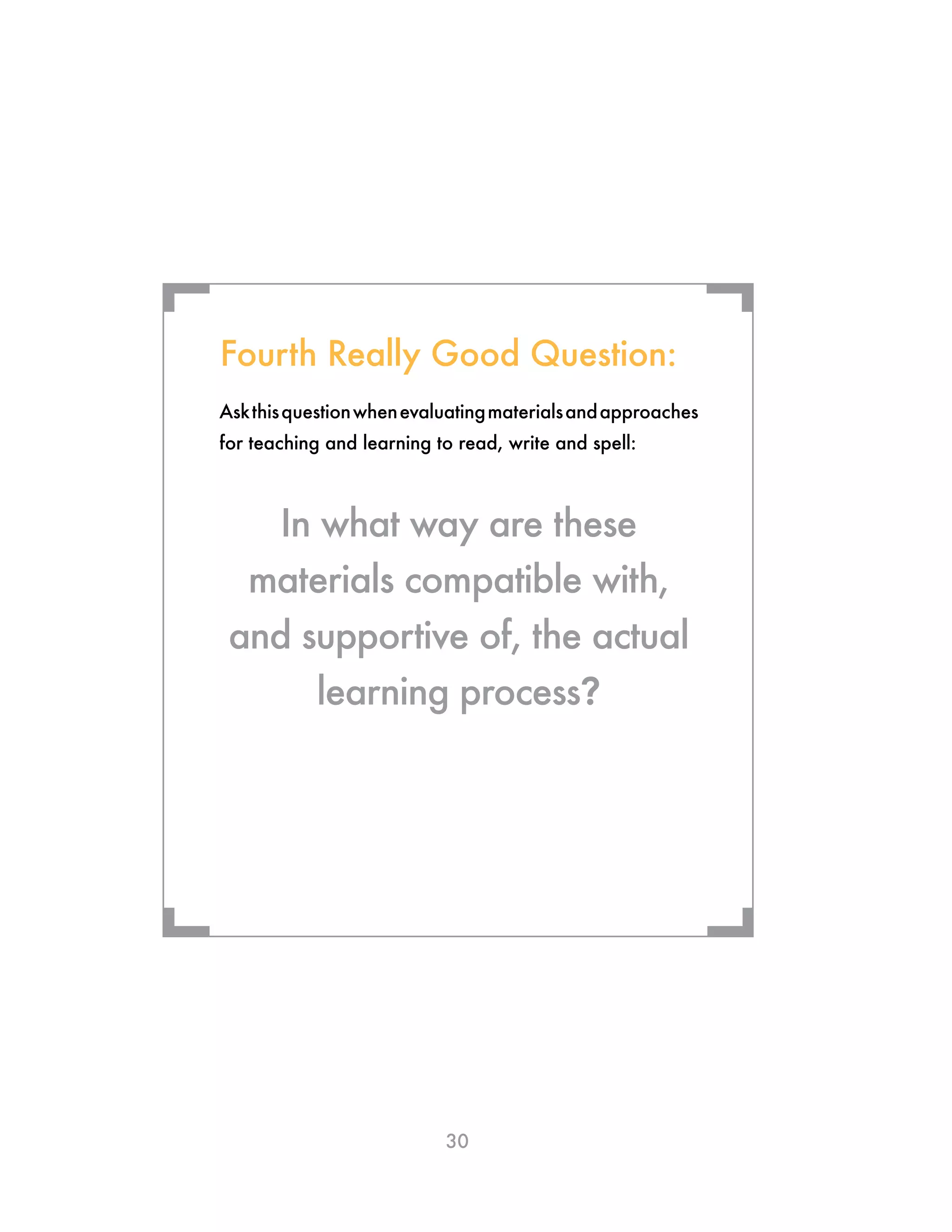30
Askthisquestionwhenevaluatingmaterialsandapproaches
for teaching and learning to read, write and spell:
In what way are these
materials compatible with,
and supportive of, the actual
learning process?
Fourth Really Good Question:
¬ ¬
¬¬
 