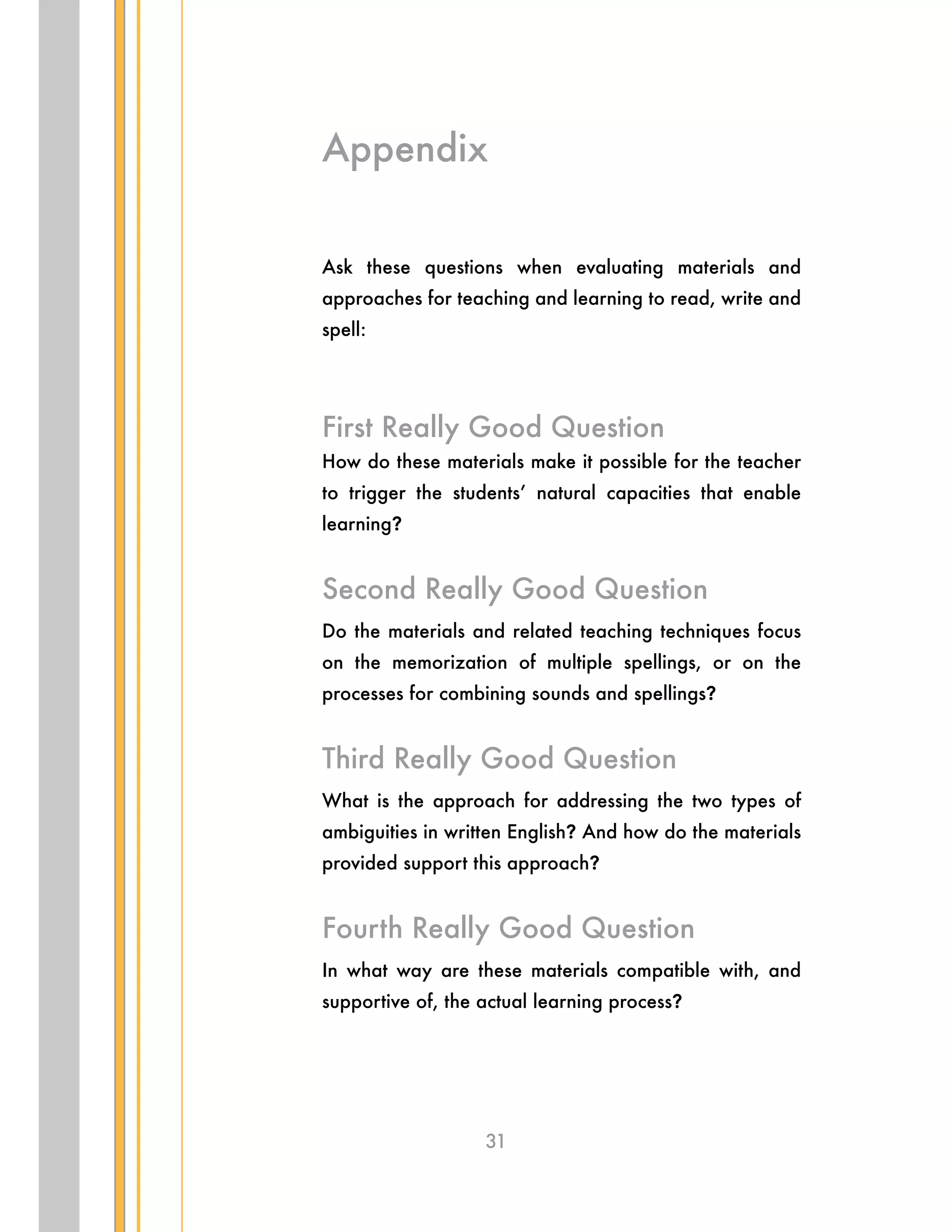 31
Ask these questions when evaluating materials and
approaches for teaching and learning to read, write and
spell:
First Really Good Question
How do these materials make it possible for the teacher
to trigger the students’ natural capacities that enable
learning?
Second Really Good Question
Do the materials and related teaching techniques focus
on the memorization of multiple spellings, or on the
processes for combining sounds and spellings?
Third Really Good Question
What is the approach for addressing the two types of
ambiguities in written English? And how do the materials
provided support this approach?
Fourth Really Good Question
In what way are these materials compatible with, and
supportive of, the actual learning process?
Appendix
 