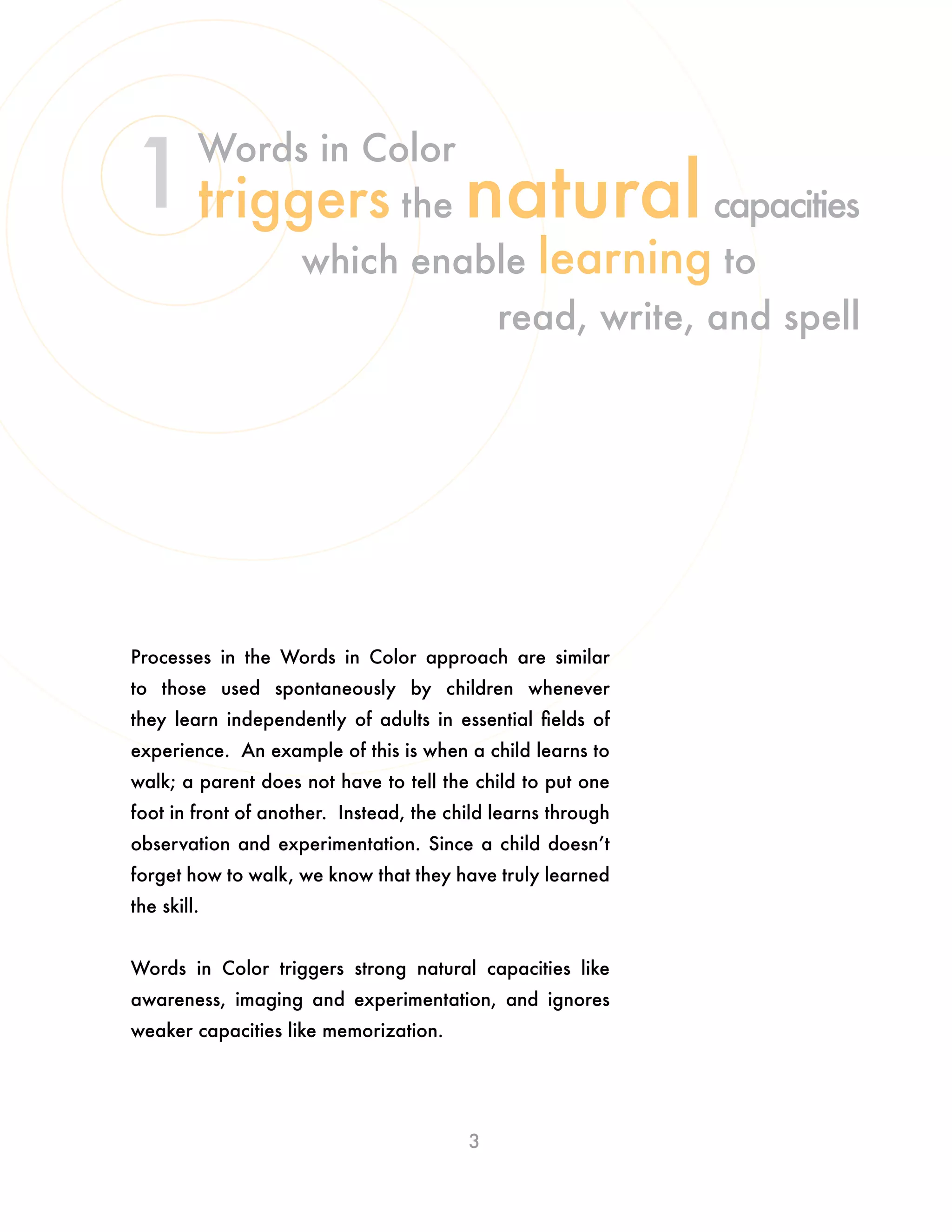 Processes in the Words in Color approach are similar
to those used spontaneously by children whenever
they learn independently of adults in essential fields of
experience. An example of this is when a child learns to
walk; a parent does not have to tell the child to put one
foot in front of another. Instead, the child learns through
observation and experimentation. Since a child doesn’t
forget how to walk, we know that they have truly learned
the skill.
Words in Color triggers strong natural capacities like
awareness, imaging and experimentation, and ignores
weaker capacities like memorization.
3
Words in Color
triggers the naturalcapacities
which enable learning to
read, write, and spell
1
 