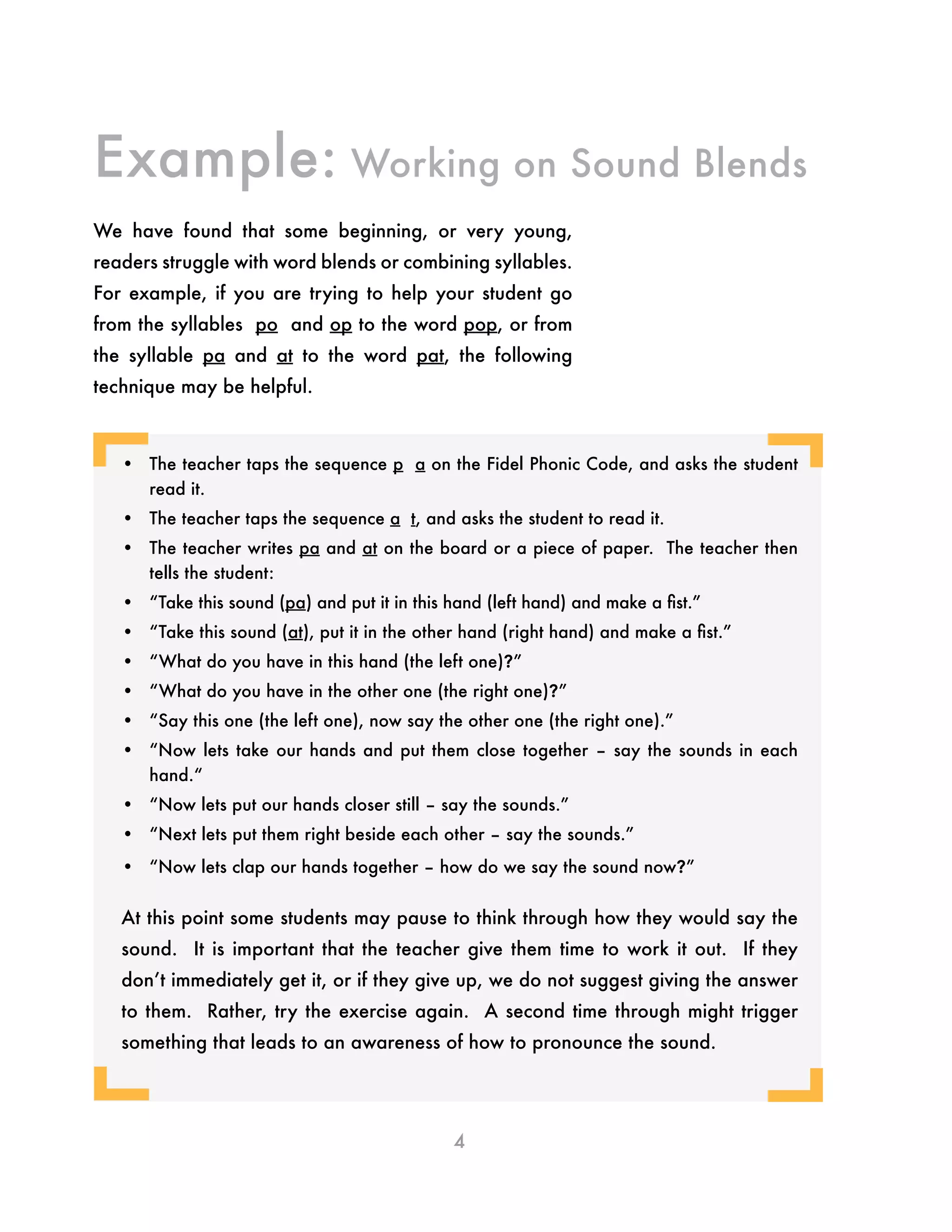 4
•	 The teacher taps the sequence p a on the Fidel Phonic Code, and asks the student
read it.
•	 The teacher taps the sequence a t, and asks the student to read it.
•	 The teacher writes pa and at on the board or a piece of paper. The teacher then
tells the student:
•	 “Take this sound (pa) and put it in this hand (left hand) and make a fist.”
•	 “Take this sound (at), put it in the other hand (right hand) and make a fist.”
•	 “What do you have in this hand (the left one)?”
•	 “What do you have in the other one (the right one)?”
•	 “Say this one (the left one), now say the other one (the right one).”
•	 “Now lets take our hands and put them close together – say the sounds in each
hand.“
•	 “Now lets put our hands closer still – say the sounds.”
•	 “Next lets put them right beside each other – say the sounds.”
•	 “Now lets clap our hands together – how do we say the sound now?”
At this point some students may pause to think through how they would say the
sound. It is important that the teacher give them time to work it out. If they
don’t immediately get it, or if they give up, we do not suggest giving the answer
to them. Rather, try the exercise again. A second time through might trigger
something that leads to an awareness of how to pronounce the sound.
We have found that some beginning, or very young,
readers struggle with word blends or combining syllables.
For example, if you are trying to help your student go
from the syllables po and op to the word pop, or from
the syllable pa and at to the word pat, the following
technique may be helpful.
Example: Working on Sound Blends
¬
¬ ¬
¬
 