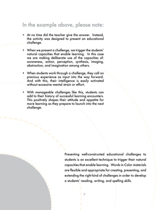 7
Presenting well-constructed educational challenges to
students is an excellent technique to trigger their natural
capacities that enable learning. Words in Color materials
are flexible and appropriate for creating, presenting, and
extending the right kind of challenges in order to develop
a students’ reading, writing, and spelling skills.
•	 At no time did the teacher give the answer. Instead,
the activity was designed to present an educational
challenge.
•	 When we present a challenge, we trigger the students’
natural capacities that enable learning. In this case
we are making deliberate use of the capacities of:
awareness, action, perception, synthesis, imaging,
abstraction, and imagination among others.
•	 When students work through a challenge, they call on
previous experience as input into the way forward.
And with this, their intelligence is easily activated
without excessive mental strain or effort.
•	 With manageable challenges like this, students can
add to their history of successful learning encounters.
This positively shapes their attitude and appetite for
more learning as they prepare to launch into the next
challenge.
In the example above, please note:
 