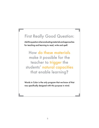 8
Askthisquestionwhenevaluatingmaterialsandapproaches
for teaching and learning to read, write and spell:
How do these materials
make it possible for the
teacher to trigger the
students’ natural capacities
that enable learning?
Words in Color is the only program that we know of that
was specifically designed with this purpose in mind.
First Really Good Question:
¬ ¬
¬¬
 