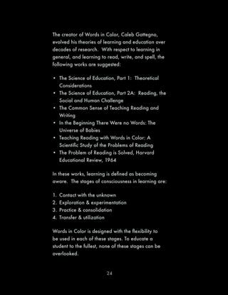 24
The creator of Words in Color, Caleb Gattegno,
evolved his theories of learning and education over
decades of research. With respect to learning in
general, and learning to read, write, and spell, the
following works are suggested:
•	 The Science of Education, Part 1: Theoretical
Considerations
•	 The Science of Education, Part 2A: Reading, the
Social and Human Challenge
•	 The Common Sense of Teaching Reading and
Writing
•	 In the Beginning There Were no Words: The
Universe of Babies
•	 Teaching Reading with Words in Color: A
Scientific Study of the Problems of Reading
•	 The Problem of Reading is Solved, Harvard
Educational Review, 1964
In these works, learning is defined as becoming
aware. The stages of consciousness in learning are:
1.	 Contact with the unknown
2.	Exploration & experimentation
3.	Practice & consolidation
4.	Transfer & utilization
Words in Color is designed with the flexibility to
be used in each of these stages. To educate a
student to the fullest, none of these stages can be
overlooked.
 