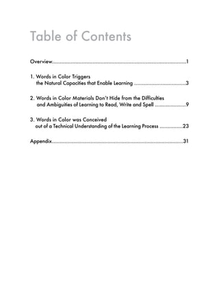 Table of Contents
Overview......................................................................................1
1. Words in Color Triggers
the Natural Capacities that Enable Learning .................................3
2. Words in Color Materials Don’t Hide from the Difficulties
and Ambiguities of Learning to Read, Write and Spell ....................9
3. Words in Color was Conceived
out of a Technical Understanding of the Learning Process ...............23
Appendix.....................................................................................31
 