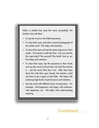 28
When a student has read the word successfully, the
teacher may ask them:
•	 To tap the word on the Fidel themselves.
•	 To close their eyes and take a mental photograph of
the whole word. This helps with retention.
•	 To close their eyes and tap the same sequence in their
minds – the teacher could ask them: Can you see the
first sign/color? The second? The third? And so on.
This helps with retention.
•	 To close their eyes, tap the sequence in their minds
and say the word out loud, then ask what the reverse
is – say the word, then tap it out. After they have
done this with their eyes closed, the teacher could
ask them to do it again on the Fidel. This helps with
achieving high levels of performance and retention.
•	 Say the word with different tones of expression. For
example: with happiness, with anger, with confusion,
with skepticism, etc. This helps with understanding
meaning.
Continued . . .
 