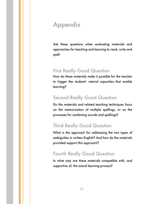 31
Ask these questions when evaluating materials and
approaches for teaching and learning to read, write and
spell:
First Really Good Question
How do these materials make it possible for the teacher
to trigger the students’ natural capacities that enable
learning?
Second Really Good Question
Do the materials and related teaching techniques focus
on the memorization of multiple spellings, or on the
processes for combining sounds and spellings?
Third Really Good Question
What is the approach for addressing the two types of
ambiguities in written English? And how do the materials
provided support this approach?
Fourth Really Good Question
In what way are these materials compatible with, and
supportive of, the actual learning process?
Appendix
 