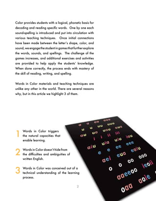 2
Color provides students with a logical, phonetic basis for
decoding and reading specific words. One by one each
sound-spelling is introduced and put into circulation with
various teaching techniques. Once initial connections
have been made between the letter’s shape, color, and
sound,we engagethe student in gamesthat further explore
the words, sounds, and spellings. The challenge of the
games increases, and additional exercises and activities
are provided to help apply the students’ knowledge.
When done correctly, the process ends with mastery of
the skill of reading, writing, and spelling.
Words in Color materials and teaching techniques are
unlike any other in the world. There are several reasons
why, but in this article we highlight 3 of them.
Words in Color triggers
the natural capacities that
enable learning.
Words in Color doesn’t hide from
the difficulties and ambiguities of
written English.
Words in Color was conceived out of a
technical understanding of the learning
process.
1
2
3
 