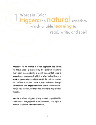 Processes in the Words in Color approach are similar
to those used spontaneously by children whenever
they learn independently of adults in essential fields of
experience. An example of this is when a child learns to
walk; a parent does not have to tell the child to put one
foot in front of another. Instead, the child learns through
observation and experimentation. Since a child doesn’t
forget how to walk, we know that they have truly learned
the skill.
Words in Color triggers strong natural capacities like
awareness, imaging and experimentation, and ignores
weaker capacities like memorization.
3
Words in Color
triggers the naturalcapacities
which enable learning to
read, write, and spell
1
 