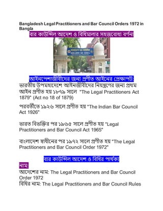 Bangladesh LegalPractitioners and Bar Council Orders 1972 in
Bangla
বার কাউন্সিল আদেশ ও বববিমালার সহজদবািয বর্ ণ
না
আইনদেশাজীবীদের জনয প্রর্ীত আইদনর প্রপ্রক্ষােট:
ভারতীয় উেমহাদেদশ আইনজীবীদের বনয়ন্ত্রদর্র জনয প্রথম
আইন প্রর্ীত হয় ১৮৭৯ সাদল "The Legal Practitioners Act
1879" (Act no 18 of 1879)
েরবতীদত ১৯২৬ সাদল প্রর্ীত হয় "The Indian Bar Council
Act 1926"
ভারত ববভন্সির ের ১৯৬৫ সাদল প্রর্ীত হয় "Legal
Practitioners and Bar Council Act 1965"
বাাংলাদেশ স্বািীদনর ের ১৯৭২ সাদল প্রর্ীত হয় "The Legal
Practitioners and Bar Council Order 1972"
বার কাউন্সিল আদেশ ও বববির োথ ণ
কয
নাম:
আদেদশর নাম: The Legal Practitioners and Bar Council
Order 1972
বববির নাম: The Legal Practitioners and Bar Council Rules
 