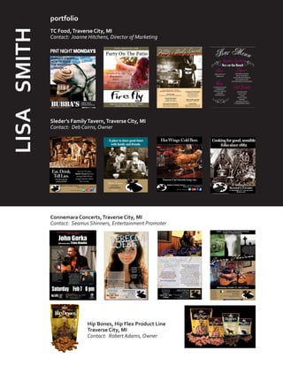 portfolio
TC Food,Traverse City, MI
Contact: Joanne Hitchens, Director of Marketing
Sleder’s FamilyTavern,Traverse City, MI
Contact: Deb Cairns, Owner
Connemara Concerts,Traverse City, MI
Contact: Seamus Shinners, Entertainment Promoter
5.1 x 6.042
Northern Express
Sleder’s
Spring Ads 2014
1/5
Aplace to share good times
with family and friends.
Sleder’sTavern717 RANDOLPH
TRAVERSE CITY, MI
231.947.9213 | SLEDERS.COM
Since1882
Sleder’s
Northern Express
5.1 x 6.041
Full Color
SLEDER’S TAVERN
717 Randolph • TC • 231.947.9213
sleders.com
Cookingforgood,sensible
folkssince1882
LISASMITH
Hip Bones, Hip Flex Product Line
Traverse City, MI
Contact: Robert Adams, Owner
 