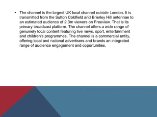 • The channel is the largest UK local channel outside London. It is
transmitted from the Sutton Coldfield and Brierley Hill antennae to
an estimated audience of 2.3m viewers on Freeview. That is its
primary broadcast platform. The channel offers a wide range of
genuinely local content featuring live news, sport, entertainment
and children's programmes. The channel is a commercial entity,
offering local and national advertisers and brands an integrated
range of audience engagement and opportunities.
 