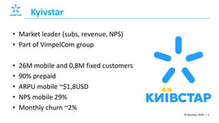 © Kyivstar, 2016 | 3
Kyivstar
• Market leader (subs, revenue, NPS)
• Part of VimpelCom group
• 26M mobile and 0,8M fixed customers
• 90% prepaid
• ARPU mobile ~$1,8USD
• NPS mobile 29%
• Monthly churn ~2%
 