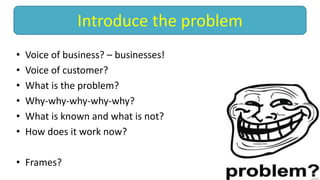 • Voice of business? – businesses!
• Voice of customer?
• What is the problem?
• Why-why-why-why-why?
• What is known and what is not?
• How does it work now?
• Frames?
Introduce the problem
 