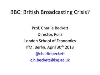 BBC: British Broadcasting Crisis?
Prof. Charlie Beckett
Director, Polis
London School of Economics
IfM, Berlin, April 30th 2013
@charliebeckett
c.h.beckett@lse.ac.uk
 