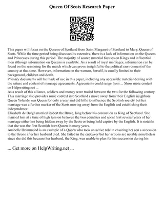 Queen Of Scots Research Paper
This paper will focus on the Queens of Scotland from Saint Margaret of Scotland to Mary, Queen of
Scots. While the time period being discussed is extensive, there is a lack of information on the Queens
and Princesses during this period. The majority of source material focuses on Kings and influential
men although information on Queens is available. As a result of royal marriages, information can be
found on the reasoning for the match which can prove insightful to the political environment of the
country at that time. However, information on the woman, herself, is usually limited to their
background, children and death.
Primary documents will be made of use in this paper, including any accessible material dealing with
the nature and content of marriage agreements. Agreements could range from ... Show more content
on Helpwriting.net ...
As a result of this alliance, soldiers and money were traded between the two for the following century.
This marriage also provides some context into Scotland s move away from their English neighbors.
Queen Yolande was Queen for only a year and did little to influence the Scottish society but her
marriage was a further marker of the Scots moving away from the English and establishing their
independence.
Elizabeth de Burgh married Robert the Bruce, long before his coronation as King of Scotland. She
married him at a time of high tension between the two countries and spent first several years of her
marriage either her being hidden away by the Scots or being held captive by the English. It is notable
that she was the first Scottish born Queen in many years.
Anabelle Drummond is an example of a Queen who took an active role in ensuring her son s accession
to the throne after her husband died. She failed in the endeavor but her actions are notable nonetheless
since she did this because her husband, the King, was unable to plan for his succession during his
... Get more on HelpWriting.net ...
 