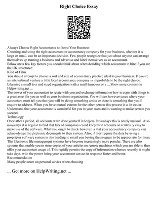 Right Choice Essay
Always Choose Right Accountants to Boost Your Business
Choosing and using the right accountant or accountancy company for your business, whether it is
large or small, can be an important decision. Few people recognize that just about anyone can arrange
themselves up running a business and advertise and label themselves as an accountant.
Below are a few key factors you should think about when deciding which accountant to hire if you are
the UK structured:
Kind of Firm
You should attempt to choose a sort and size of accountancy practice ideal to your business. If you re
an international venture a little local accountancy company is improbable to be the right choice.
Likewise a small to a mid sized organization with a small turnover or a ... Show more content on
Helpwriting.net ...
The power of your accountant to relate with you and exchange information how to cope with things is
a great asset for you as well as your business organization. You will see however cases where your
accountant must tell you that you will be doing something amiss or there is something that you ll
require to address. When you have mutual esteem for the other person this process is a lot easier.
Understand that your accountant is wonderful for you in your team and is wanting to make certain you
succeed
Technology
Once after a period, all accounts were done yourself in ledgers. Nowadays this is nearly unusual. Also
nowadays it is regular to find that lots of companies could keep their accounts on relatively easy to
make use of the software. What you ought to check however is that your accountancy company can
acknowledge the electronic documents to their system. Also, if they require the data by using a
proprietor software system is this heading to entail you buying the program to be appropriate for them.
The Electronic file management systems have become increasingly more popular. There are also
systems that enable you to store copies of your articles on remote machines which you are able to then
offer your accountant usage of. This rapidly permits the copy of information whereas recently it might
take days, with the power being your accountant can act in response faster and better.
Recommendation
Many people count on personal advice when choosing
... Get more on HelpWriting.net ...
 