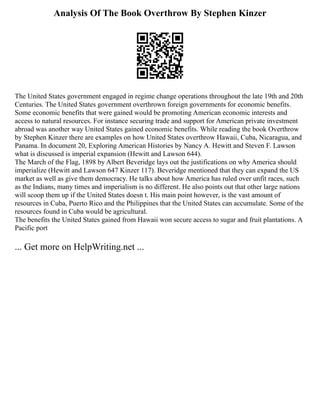 Analysis Of The Book Overthrow By Stephen Kinzer
The United States government engaged in regime change operations throughout the late 19th and 20th
Centuries. The United States government overthrown foreign governments for economic benefits.
Some economic benefits that were gained would be promoting American economic interests and
access to natural resources. For instance securing trade and support for American private investment
abroad was another way United States gained economic benefits. While reading the book Overthrow
by Stephen Kinzer there are examples on how United States overthrow Hawaii, Cuba, Nicaragua, and
Panama. In document 20, Exploring American Histories by Nancy A. Hewitt and Steven F. Lawson
what is discussed is imperial expansion (Hewitt and Lawson 644).
The March of the Flag, 1898 by Albert Beveridge lays out the justifications on why America should
imperialize (Hewitt and Lawson 647 Kinzer 117). Beveridge mentioned that they can expand the US
market as well as give them democracy. He talks about how America has ruled over unfit races, such
as the Indians, many times and imperialism is no different. He also points out that other large nations
will scoop them up if the United States doesn t. His main point however, is the vast amount of
resources in Cuba, Puerto Rico and the Philippines that the United States can accumulate. Some of the
resources found in Cuba would be agricultural.
The benefits the United States gained from Hawaii won secure access to sugar and fruit plantations. A
Pacific port
... Get more on HelpWriting.net ...
 