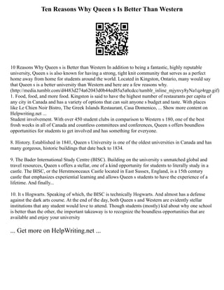Ten Reasons Why Queen s Is Better Than Western
10 Reasons Why Queen s is Better than Western In addition to being a fantastic, highly reputable
university, Queen s is also known for having a strong, tight knit community that serves as a perfect
home away from home for students around the world. Located in Kingston, Ontario, many would say
that Queen s is a better university than Western and here are a few reasons why.
(http://media.tumblr.com/d4483d274a62043d0b44ed85a5a0cdcc/tumblr_inline_mjynvy8yNa1qz4rgp.gif)
1. Food, food, and more food. Kingston is said to have the highest number of restaurants per capita of
any city in Canada and has a variety of options that can suit anyone s budget and taste. With places
like Le Chien Noir Bistro, The Greek Islands Restaurant, Casa Domenico, ... Show more content on
Helpwriting.net ...
Student involvement. With over 450 student clubs in comparison to Western s 180, one of the best
frosh weeks in all of Canada and countless committees and conferences, Queen s offers boundless
opportunities for students to get involved and has something for everyone.
8. History. Established in 1841, Queen s University is one of the oldest universities in Canada and has
many gorgeous, historic buildings that date back to 1834.
9. The Bader International Study Centre (BISC). Building on the university s unmatched global and
travel resources, Queen s offers a stellar, one of a kind opportunity for students to literally study in a
castle. The BISC, or the Herstmonceaux Castle located in East Sussex, England, is a 15th century
castle that emphasizes experiential learning and allows Queen s students to have the experience of a
lifetime. And finally...
10. It s Hogwarts. Speaking of which, the BISC is technically Hogwarts. And almost has a defense
against the dark arts course. At the end of the day, both Queen s and Western are evidently stellar
institutions that any student would love to attend. Though students (mostly) kid about why one school
is better than the other, the important takeaway is to recognize the boundless opportunities that are
available and enjoy your university
... Get more on HelpWriting.net ...
 