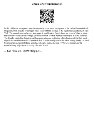 Czech s New Immigration
In the 1850 most immigrants were farmers or laborers, most immigrants to the United States derived
frequently from middle, or cottager, class. Many of them worked at the cigar making industry in New
York. Their conditions and wages were poor, it would take a Czech about ten years of labor to attain
the economic status of the average American laborer. Women were also employed in these factories.
The Czechs created the building and loan association, an institution which became of the their most
significant contribution to U.S. economic life. Czechs immigrants in the urban setting worked as small
businessmen and as skilled and unskilled laborers. During the late 1870 s new immigrants the
overwhelming majority were poorly educated, found
... Get more on HelpWriting.net ...
 