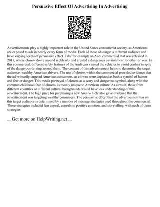 Persuasive Effect Of Advertising In Advertising
Advertisements play a highly important role in the United States consumerist society, as Americans
are exposed to ads in nearly every form of media. Each of these ads target a different audience and
have varying levels of persuasive effect. Take for example an Audi commercial that was released in
2017, where clowns drove around recklessly and created a dangerous environment for other drivers. In
this commercial, different safety features of the Audi cars caused the vehicles to avoid crashes in spite
of the dangerous driving around them. The content of this advertisement helps to determine the target
audience: wealthy American drivers. The use of clowns within the commercial provided evidence that
the ad primarily targeted American consumers, as clowns were depicted as both a symbol of humor
and fear or danger. This media portrayal of clowns as a scary and dangerous symbol, along with the
common childhood fear of clowns, is mostly unique to American culture. As a result, those from
different countries or different cultural backgrounds would have less understanding of this
advertisement. The high price for purchasing a new Audi vehicle also gave evidence that the
advertisement was targeting wealthy consumers. The persuasive effect that the advertisement has on
this target audience is determined by a number of message strategies used throughout the commercial.
These strategies included fear appeal, appeals to positive emotion, and storytelling, with each of these
strategies
... Get more on HelpWriting.net ...
 