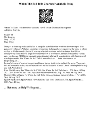 Whom The Bell Tolls Character Analysis Essay
Whom The Bells Tolls Innocence Loss and How it Effects Character Development
A Critical Analysis
English 11
Mr. Sisneros
May 15,2017
Page Break
Many of us from any walks of life has at one point experienced an event that forever warped their
perspective of reality. Whether a nostalgic or scarring, it changes how we perceive the world in which
we live in. Unfortunately, there will be some who had witnessed an indescribable, horrible or
unforgettable scene that will linger forever in the back of their minds. In the worst scenario victims
can even develop PTSD (post traumatic stress disorder) afterward, haunting them with flashbacks of
scarring memories. For Whom the Bell Tolls is a novel written ... Show more content on
Helpwriting.net ...
In parallel, many of us were innocent as children, having lost it to the evils of the world. Though we
lost our innocence by sin, the difference is that we are redeemed in Jesus Christ, knowing the true way
and path. Work Cited
Riaz, Shahid, comp. For Whom the Bell Tolls. For Whom the Bell Tolls (n.d.): 1 251. Web. 18 May
2017. . For Whom the Bell Tolls. About For Whom the Bell Tolls. N.p., n.d. Web. 18 May 2017.
Shmoop Editorial Team. For Whom the Bell Tolls. Shmoop. Shmoop University, Inc., 11 Nov. 2008.
Web. 18 May 2017
SparkNotes Editors. SparkNote on For Whom The Bell Tolls. SparkNotes.com. SparkNotes LLC.
2003. Web. 18 May
... Get more on HelpWriting.net ...
 