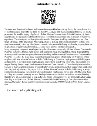 Sustainable Palm Oil
The once vast forests of Malaysia and Indonesia are quickly disappearing due to the mass destruction
of their rainforests caused by the palm oil industry. Malaysia and indonesia are responsible for ninety
percent of the world s supply of palm oil ( Labor Abuses Common in the Palm Oil Industry ). In the
recent years, the destruction of these forests has led to the endangerment and extinction of numerous
organisms. The employees on these plantations suffer from poor working conditions and are often
taken advantage of by employers. Although palm oil is a cheap and healthy alternative to trans fats
used in the majority of today s foods and cosmetics, the palm oil industry needs to be regulated due to
its effects on widespread deforestation, ... Show more content on Helpwriting.net ...
Many employees compared working on the palm plantations to captivity ( Labor Abuses Common in
Palm Oil Industry ). Human right groups and journalists have investigated and have discovered the
working conditions on some plantations are disturbing and inhumane ( Environmental Concerns Over
Palm Oil ). Most of the hires made by plantations are immigrants which make up 70 percent of the
employees ( Labor abuses Common in Palm Oil Industry ). Plantation employers would hold papers
and passports of the immigrant employees and charge them high living costs while paying them low
wages, forcing them to stay ( Environmental Concerns Over Palm Oil ). These immigrants are often
brought to faraway plantations and promised safe working conditions and fair wages when hired, soon
after they quickly discover they were lied to ( Labor Abuses Common in Palm Oil Industry ). Many
plantations also practice exploitation which is the act of employing a person and selfishly using them
as if they are personal property, such as forcing them to work for their entire lives but not allowing
them to save up enough money to live and own a home. Often employees are promised higher wages
than they actually receive ( Labor Abuses Common in Palm Oil Industry ). One plantation worker
claimed, Our salary during our three month training was only 200,000 rupiah (17 US dollars), rather
than
... Get more on HelpWriting.net ...
 