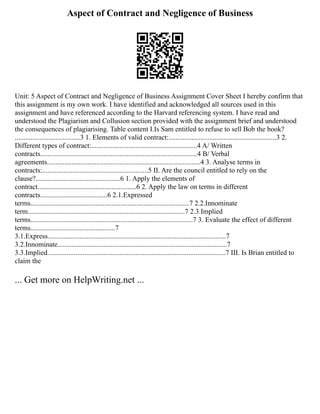 Aspect of Contract and Negligence of Business
Unit: 5 Aspect of Contract and Negligence of Business Assignment Cover Sheet I hereby confirm that
this assignment is my own work. I have identified and acknowledged all sources used in this
assignment and have referenced according to the Harvard referencing system. I have read and
understood the Plagiarism and Collusion section provided with the assignment brief and understood
the consequences of plagiarising. Table content I.Is Sam entitled to refuse to sell Bob the book?
.....................................3 1. Elements of valid contract:.............................................................3 2.
Different types of contract:............................................................4 A/ Written
contracts.........................................................................................4 B/ Verbal
agreements.......................................................................................4 3. Analyse terms in
contracts:............................................................5 II. Are the council entitled to rely on the
clause?................................................6 1. Apply the elements of
contract........................................................6 2. Apply the law on terms in different
contracts......................................6 2.1.Expressed
terms..........................................................................................7 2.2.Innominate
term.........................................................................................7 2.3.Implied
terms............................................................................................7 3. Evaluate the effect of different
terms................................................7
3.1.Express.....................................................................................................7
3.2.Innominate................................................................................................7
3.3.Implied.....................................................................................................7 III. Is Brian entitled to
claim the
... Get more on HelpWriting.net ...
 