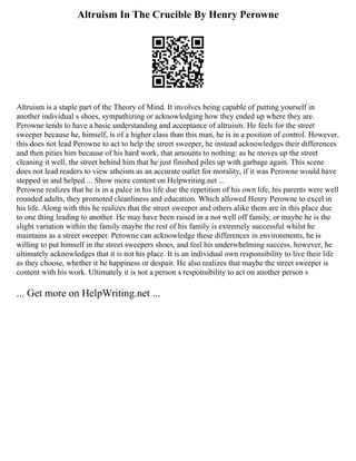 Altruism In The Crucible By Henry Perowne
Altruism is a staple part of the Theory of Mind. It involves being capable of putting yourself in
another individual s shoes, sympathizing or acknowledging how they ended up where they are.
Perowne tends to have a basic understanding and acceptance of altruism. He feels for the street
sweeper because he, himself, is of a higher class than this man, he is in a position of control. However,
this does not lead Perowne to act to help the street sweeper, he instead acknowledges their differences
and then pities him because of his hard work, that amounts to nothing: as he moves up the street
cleaning it well, the street behind him that he just finished piles up with garbage again. This scene
does not lead readers to view atheism as an accurate outlet for morality, if it was Perowne would have
stepped in and helped ... Show more content on Helpwriting.net ...
Perowne realizes that he is in a palce in his life due the repetition of his own life, his parents were well
rounded adults, they promoted cleanliness and education. Which allowed Henry Perowne to excel in
his life. Along with this he realizes that the street sweeper and others alike them are in this place due
to one thing leading to another. He may have been raised in a not well off family, or maybe he is the
slight variation within the family maybe the rest of his family is extremely successful whilst he
maintains as a street sweeper. Perowne can acknowledge these differences in environments, he is
willing to put himself in the street sweepers shoes, and feel his underwhelming success, however, he
ultimately acknowledges that it is not his place. It is an individual own responsibility to live their life
as they choose, whether it be happiness or despair. He also realizes that maybe the street sweeper is
content with his work. Ultimately it is not a person s responsibility to act on another person s
... Get more on HelpWriting.net ...
 