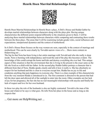 Henrik Ibsen Marrital Relationships Essay
Henrik Ibsen Marrital Relationships In Henrik Ibsen s plays, A Doll s House and Hedda Gabler he
develops marital relationships between characters along with the plays plot. Having unique
characteristics the different actors respond differently to the situations given to them. I will be
analyzing these marital relationships between characters while comparing and contrasting these results
between the three plays. The areas that I will be examining include gender roles, social influences and
expectations, interpersonal dynamics and the context of motherhood.
In A Doll s House Ibsen focuses on the way women are seen, especially in the context of marriage and
motherhood. This can be seen clearly by Torvalds narrow views of a ... Show more content on
Helpwriting.net ...
The big lie that Nora has been living is her entire marriage with Torvald and who she really is deep
inside. Nora is bursting with independency and tward the end of the play this becomes evident. The
knowledge of this could corrupt the home and kids and destroy everything she ever had. This unique
aspect of this situation is that this environment that she is living in the present is the exact same as the
life she lived as a child with her father. In the second play Hedda Gabler portrays a character that is
different from that of Nora. Hedda speaks clearly and tells it how it really is. She has absolutely no
respect for her husband and this is clear to everyone except him. Hedda has no joy in life and
condemns anything that puts happiness in everyone else. There is a clear example of this characteristic
from the very moment Hedda is introduced to us. The first comment is directed to the person that had
left the door open and allowed all of the sunlight to enter into the room. Other examples are her lack
of joy for her pregnancy, the fact she has no real meaningful relationships with anyone and finally her
lack of respect and love for her own husband.
In these two play the role of the husbands is also are highly contrasted. Torvald is the man of the
house and whatever he says is what goes. He tells Nora her place in the house and as long as she
respects that
... Get more on HelpWriting.net ...
 