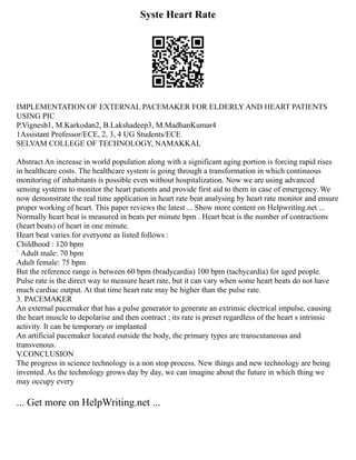 Syste Heart Rate
IMPLEMENTATION OF EXTERNAL PACEMAKER FOR ELDERLY AND HEART PATIENTS
USING PIC
P.Vignesh1, M.Karkodan2, B.Lakshadeep3, M.MadhanKumar4
1Assistant Professor/ECE, 2, 3, 4 UG Students/ECE
SELVAM COLLEGE OF TECHNOLOGY, NAMAKKAL
Abstract An increase in world population along with a significant aging portion is forcing rapid rises
in healthcare costs. The healthcare system is going through a transformation in which continuous
monitoring of inhabitants is possible even without hospitalization. Now we are using advanced
sensing systems to monitor the heart patients and provide first aid to them in case of emergency. We
now demonstrate the real time application in heart rate beat analysing by heart rate monitor and ensure
proper working of heart. This paper reviews the latest ... Show more content on Helpwriting.net ...
Normally heart beat is measured in beats per minute bpm . Heart beat is the number of contractions
(heart beats) of heart in one minute.
Heart beat varies for everyone as listed follows :
Childhood : 120 bpm
` Adult male: 70 bpm
Adult female: 75 bpm
But the reference range is between 60 bpm (bradycardia) 100 bpm (tachycardia) for aged people.
Pulse rate is the direct way to measure heart rate, but it can vary when some heart beats do not have
much cardiac output. At that time heart rate may be higher than the pulse rate.
3. PACEMAKER
An external pacemaker that has a pulse generator to generate an extrinsic electrical impulse, causing
the heart muscle to depolarise and then contract ; its rate is preset regardless of the heart s intrinsic
activity. It can be temporary or implanted
An artificial pacemaker located outside the body, the primary types are transcutaneous and
transvenous.
V.CONCLUSION
The progress in science technology is a non stop process. New things and new technology are being
invented. As the technology grows day by day, we can imagine about the future in which thing we
may occupy every
... Get more on HelpWriting.net ...
 