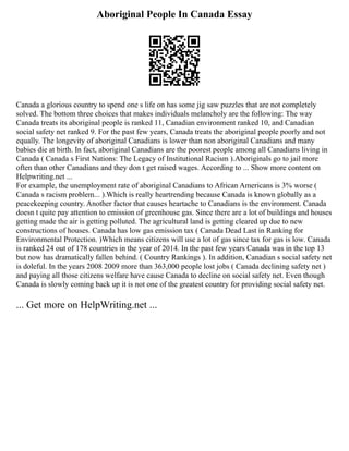 Aboriginal People In Canada Essay
Canada a glorious country to spend one s life on has some jig saw puzzles that are not completely
solved. The bottom three choices that makes individuals melancholy are the following: The way
Canada treats its aboriginal people is ranked 11, Canadian environment ranked 10, and Canadian
social safety net ranked 9. For the past few years, Canada treats the aboriginal people poorly and not
equally. The longevity of aboriginal Canadians is lower than non aboriginal Canadians and many
babies die at birth. In fact, aboriginal Canadians are the poorest people among all Canadians living in
Canada ( Canada s First Nations: The Legacy of Institutional Racism ).Aboriginals go to jail more
often than other Canadians and they don t get raised wages. According to ... Show more content on
Helpwriting.net ...
For example, the unemployment rate of aboriginal Canadians to African Americans is 3% worse (
Canada s racism problem... ).Which is really heartrending because Canada is known globally as a
peacekeeping country. Another factor that causes heartache to Canadians is the environment. Canada
doesn t quite pay attention to emission of greenhouse gas. Since there are a lot of buildings and houses
getting made the air is getting polluted. The agricultural land is getting cleared up due to new
constructions of houses. Canada has low gas emission tax ( Canada Dead Last in Ranking for
Environmental Protection. )Which means citizens will use a lot of gas since tax for gas is low. Canada
is ranked 24 out of 178 countries in the year of 2014. In the past few years Canada was in the top 13
but now has dramatically fallen behind. ( Country Rankings ). In addition, Canadian s social safety net
is doleful. In the years 2008 2009 more than 363,000 people lost jobs ( Canada declining safety net )
and paying all those citizens welfare have cause Canada to decline on social safety net. Even though
Canada is slowly coming back up it is not one of the greatest country for providing social safety net.
... Get more on HelpWriting.net ...
 