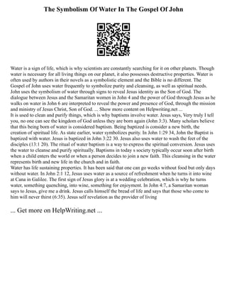 The Symbolism Of Water In The Gospel Of John
Water is a sign of life, which is why scientists are constantly searching for it on other planets. Though
water is necessary for all living things on our planet, it also possesses destructive properties. Water is
often used by authors in their novels as a symbolistic element and the Bible is no different. The
Gospel of John uses water frequently to symbolize purity and cleansing, as well as spiritual needs.
John uses the symbolism of water through signs to reveal Jesus identity as the Son of God. The
dialogue between Jesus and the Samaritan women in John 4 and the power of God through Jesus as he
walks on water in John 6 are interpreted to reveal the power and presence of God, through the mission
and ministry of Jesus Christ, Son of God. ... Show more content on Helpwriting.net ...
It is used to clean and purify things, which is why baptisms involve water. Jesus says, Very truly I tell
you, no one can see the kingdom of God unless they are born again (John 3:3). Many scholars believe
that this being born of water is considered baptism. Being baptized is consider a new birth, the
creation of spiritual life. As state earlier, water symbolizes purity. In John 1:29 34, John the Baptist is
baptized with water. Jesus is baptized in John 3:22 30. Jesus also uses water to wash the feet of the
disciples (13:1 20). The ritual of water baptism is a way to express the spiritual conversion. Jesus uses
the water to cleanse and purify spiritually. Baptisms in today s society typically occur soon after birth
when a child enters the world or when a person decides to join a new faith. This cleansing in the water
represents birth and new life in the church and in faith.
Water has life sustaining properties. It has been said that one can go weeks without food but only days
without water. In John 2:1 12, Jesus uses water as a source of refreshment when he turns it into wine
at Cana in Galilee. The first sign of Jesus glory is at a wedding celebration, which is why he turns
water, something quenching, into wine, something for enjoyment. In John 4:7, a Samaritan woman
says to Jesus, give me a drink. Jesus calls himself the bread of life and says that those who come to
him will never thirst (6:35). Jesus self revelation as the provider of living
... Get more on HelpWriting.net ...
 