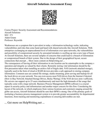 Aircraft Solutions Assessment Essay
Course Project: Security Assessment and Recommendations
Aircraft Solutions
SEC: 571
Adam Grann
Professor: Reynolds
Weaknesses are a symptom that is prevalent in today s information technology realm, indicating
vulnerabilities and risks that come hand and hand with shared networks like Aircraft Solutions. With
enterprises exchanging an unprecedented level of information over open networks, the vulnerabilities
and possibility of compromised security by unwanted intruders is swelling up into a new type of beast.
At Aircraft Solutions, there are several samples of concerns that could lead to a breach of information
or compromised branch of their system. Due to the design of their geographical layout, secure
connections that encrypt ... Show more content on Helpwriting.net ...
The consequences of leaving all their information in one location can be catastrophic to the company s
operation and integrity as valued by their clients. Remotely storing vital information should be the
first precaution taken when installing an archive full of fragile data. NAS (network attached storage),
typically used in the form of cloud or RAID devices provides a safe approach to storing company
information. Common uses are central file storage, media streaming, print serving and backup for all
the local drives on your network. You can even access most NAS drives from the Internet if desired.
(How to Buy Network Attached Storage Drives, Becky Waring). If the NAS devices aren t sufficient,
file servers can support up to 25 users simultaneously and meet the high demands of the usage that
typically come with a large network. Business Process Management (BPM) software is a crucial
aspect in security policy and infrastructure and another major concern for this firm. Considering the
layout of the network, in which employees from various locations and customers ranging around the
globe can access, Aircraft Solutions should be sure their BPM is strong. One of the primary goals of
instituting a business process management system is to provide greater accountability for departmental
functions, from tracking and monitoring expenditures to ensuring deliverables are met.
... Get more on HelpWriting.net ...
 