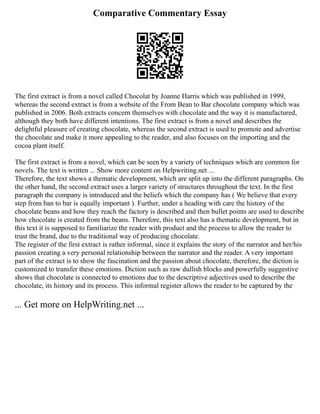 Comparative Commentary Essay
The first extract is from a novel called Chocolat by Joanne Harris which was published in 1999,
whereas the second extract is from a website of the From Bean to Bar chocolate company which was
published in 2006. Both extracts concern themselves with chocolate and the way it is manufactured,
although they both have different intentions. The first extract is from a novel and describes the
delightful pleasure of creating chocolate, whereas the second extract is used to promote and advertise
the chocolate and make it more appealing to the reader, and also focuses on the importing and the
cocoa plant itself.
The first extract is from a novel, which can be seen by a variety of techniques which are common for
novels. The text is written ... Show more content on Helpwriting.net ...
Therefore, the text shows a thematic development, which are split up into the different paragraphs. On
the other hand, the second extract uses a larger variety of structures throughout the text. In the first
paragraph the company is introduced and the beliefs which the company has ( We believe that every
step from ban to bar is equally important ). Further, under a heading with care the history of the
chocolate beans and how they reach the factory is described and then bullet points are used to describe
how chocolate is created from the beans. Therefore, this text also has a thematic development, but in
this text it is supposed to familiarize the reader with product and the process to allow the reader to
trust the brand, due to the traditional way of producing chocolate.
The register of the first extract is rather informal, since it explains the story of the narrator and her/his
passion creating a very personal relationship between the narrator and the reader. A very important
part of the extract is to show the fascination and the passion about chocolate, therefore, the diction is
customized to transfer these emotions. Diction such as raw dullish blocks and powerfully suggestive
shows that chocolate is connected to emotions due to the descriptive adjectives used to describe the
chocolate, its history and its process. This informal register allows the reader to be captured by the
... Get more on HelpWriting.net ...
 