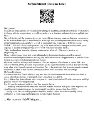 Organizational Resilience Essay
Background
Modern day organizations have to constantly change to meet the demands of customers. Workers have
to change with the organizations to be able to perform new functions and complete new sophisticated
tasks.
Not only the type of the work employees are required to do changes, place, method, and environment
of the work is also subject to transformation. With high turnover being common characteristic among
modern organizations, people have to work in teams each time composed of different people.
Mallak (1998) noticed that employees working in the sales and supplies department are even greater
exposed to external changes as they have to work with many different people.
Today workers have more discretionary power and are allowed ... Show more content on
Helpwriting.net ...
Being resilient means being able to act adequately in demanding situations, avoid unwanted
developments during the course of working day, and make the most of opportunities in spite of all the
turmoil associated with the organizational change.
Organizations have to design and implement effective programs of resilience to ensure their own
survival (Mallak, 1998). Resilient organizations are the organizations that maintain their profitability
even when going through major transformation. This is due to the fact that its employees do not need
much time to adapt to new realities or to recover from stress associated with the change.
Defining Resilience
Resilience translates from Latin as to leap back and can be defined as the ability to recover from or
easily adjust to misfortune or change (Russell Consulting, Inc., 2007).
Lee (2008) writes that resilience refers to a person s capacity to handle difficulties, demands, and high
pressure without becoming stressed.
Lee divides the notion of resilience into four separate facets :
1. The ability to not sweat the small stuff Resilient workers maintain their good cheer despite all the
small frustrations accompanying the employees through their working day (Lee, 2008).
2. Ability to perform under high pressure Resilient workers cannot be overwhelmed by minor
difficulties at work place, neither pressure exercised upon them can
... Get more on HelpWriting.net ...
 