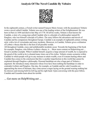 Analysis Of The Novel Candide By Voltaire
In the eighteenth century, a French writer named François Marie Arouet, with the pseudonym Voltaire
wrote a novel called Candide. Voltaire was one of the leading writers of the Enlightenment. He was
born in Paris in 1694 and died in late May of 1778. Of all his works, Voltaire is best known for
Candide, a story of a young man called Candide who is a disciple of a philosopher named Dr.
Pangloss, who was himself a disciple of Leibniz. The story follows the adventures and travels of
Candide and his companions throughout Europe. Candide is an example of eighteenth century writing
style: with a lot of vicissitudes and crazy incidents. Moreover, in Candide, Voltaire gives a refutation
of Leibniz s theory that this is the best of all possible worlds.
All throughout Candide, crazy and unfathomable incidents occur. Towards the beginning of the book
for example, Pangloss, who follows Leibniz s theory, is ... Show more content on Helpwriting.net ...
Greed is another example. When Candide himself, acquires a large amount of wealth, he is exposed to
the greed of the world as he is cheated many times out of his riches. Voltaire creates scenarios within
Candide in which people will go to any measure to attain wealth, even if it means hurting others and
Candide thus comes to the conclusion that this is another imperfection in this world that cannot be
explained through Pangloss s philosophy. Personal hardships are also a huge part of Voltaire s
argument. He introduces many characters whose lives have been nothing but hardships in order to
contradict Leibniz and Pangloss. One day, for example, as Candide and his valet Cacambo are
approaching the town of Surinam, they come across a negro laying on the ground wearing nothing but
his drawers and missing both his left leg and his right hand. Upon conversing with this poor fellow,
Candide and Cacambo learn about his terrible
... Get more on HelpWriting.net ...
 