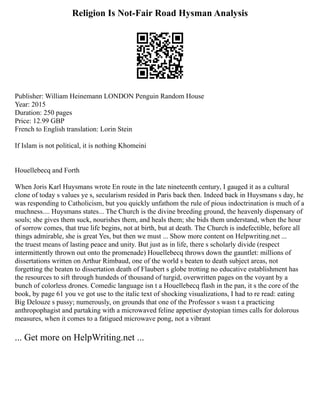 Religion Is Not-Fair Road Hysman Analysis
Publisher: William Heinemann LONDON Penguin Random House
Year: 2015
Duration: 250 pages
Price: 12.99 GBP
French to English translation: Lorin Stein
If Islam is not political, it is nothing Khomeini
Houellebecq and Forth
When Joris Karl Huysmans wrote En route in the late nineteenth century, I gauged it as a cultural
clone of today s values ye s, secularism resided in Paris back then. Indeed back in Huysmans s day, he
was responding to Catholicism, but you quickly unfathom the rule of pious indoctrination is much of a
muchness.... Huysmans states... The Church is the divine breeding ground, the heavenly dispensary of
souls; she gives them suck, nourishes them, and heals them; she bids them understand, when the hour
of sorrow comes, that true life begins, not at birth, but at death. The Church is indefectible, before all
things admirable, she is great Yes, but then we must ... Show more content on Helpwriting.net ...
the truest means of lasting peace and unity. But just as in life, there s scholarly divide (respect
intermittently thrown out onto the promenade) Houellebecq throws down the gauntlet: millions of
dissertations written on Arthur Rimbaud, one of the world s beaten to death subject areas, not
forgetting the beaten to dissertation death of Flaubert s globe trotting no educative establishment has
the resources to sift through hundeds of thousand of turgid, overwritten pages on the voyant by a
bunch of colorless drones. Comedic language isn t a Houellebecq flash in the pan, it s the core of the
book, by page 61 you ve got use to the italic text of shocking visualizations, I had to re read: eating
Big Delouze s pussy; numerously, on grounds that one of the Professor s wasn t a practicing
anthropophagist and partaking with a microwaved feline appetiser dystopian times calls for dolorous
measures, when it comes to a fatigued microwave pong, not a vibrant
... Get more on HelpWriting.net ...
 