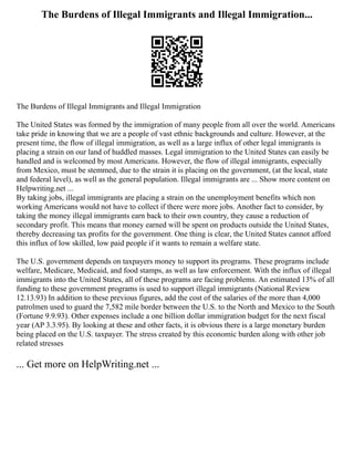 The Burdens of Illegal Immigrants and Illegal Immigration...
The Burdens of Illegal Immigrants and Illegal Immigration
The United States was formed by the immigration of many people from all over the world. Americans
take pride in knowing that we are a people of vast ethnic backgrounds and culture. However, at the
present time, the flow of illegal immigration, as well as a large influx of other legal immigrants is
placing a strain on our land of huddled masses. Legal immigration to the United States can easily be
handled and is welcomed by most Americans. However, the flow of illegal immigrants, especially
from Mexico, must be stemmed, due to the strain it is placing on the government, (at the local, state
and federal level), as well as the general population. Illegal immigrants are ... Show more content on
Helpwriting.net ...
By taking jobs, illegal immigrants are placing a strain on the unemployment benefits which non
working Americans would not have to collect if there were more jobs. Another fact to consider, by
taking the money illegal immigrants earn back to their own country, they cause a reduction of
secondary profit. This means that money earned will be spent on products outside the United States,
thereby decreasing tax profits for the government. One thing is clear, the United States cannot afford
this influx of low skilled, low paid people if it wants to remain a welfare state.
The U.S. government depends on taxpayers money to support its programs. These programs include
welfare, Medicare, Medicaid, and food stamps, as well as law enforcement. With the influx of illegal
immigrants into the United States, all of these programs are facing problems. An estimated 13% of all
funding to these government programs is used to support illegal immigrants (National Review
12.13.93) In addition to these previous figures, add the cost of the salaries of the more than 4,000
patrolmen used to guard the 7,582 mile border between the U.S. to the North and Mexico to the South
(Fortune 9.9.93). Other expenses include a one billion dollar immigration budget for the next fiscal
year (AP 3.3.95). By looking at these and other facts, it is obvious there is a large monetary burden
being placed on the U.S. taxpayer. The stress created by this economic burden along with other job
related stresses
... Get more on HelpWriting.net ...
 