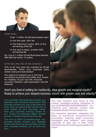 Every year:
     ·Over 1 million Small Businesses start
     ·In the first year, 40% fail
     ·In the following 5 years, 80% of the
         remaining ones fail
     ·In the next 5 years, another 80%
         remaining fail
So, out of 1 million Small Business started,
994,000 fail within 10 years.


Don't become one of the statistics!
70% of all new jobs are created by Small
Businesses. When your business does
better, everyone does better!
Our goal is to support you in having a
successful business that fulfills your needs
for mastery of your own life, financial
success, freedom, self-expression and life
balance.


Aren't you tired of settling for mediocrity, slow growth and marginal results?
Ready to achieve your deepest business visions with greater ease and velocity?
If you are like most business owners, you
                                               The sole intention and focus of this
operate under the faulty assumption that
                                               unique, paradigm-shifting workshop is
success comes only one small step at a
                                               one of BUSINESS EMPOWERMENT - ie.,
time. Such an assumption drives you to
                                               creating your desired visions and
work harder for your business, rather
                                               business results from the inside out.
than your business working harder for
you. That's the pathway called "limited        Our exclusive approach integrates the
growth". It doesn't have to be that way.       best of personal empowerment
                                               principles, leading edge business
The time is NOW to breakthrough your
                                               strategies and wisdom, and group
greatest blocks, achieve your deepest
                                               coaching to give you a new, more
visions and become the architect of your
                                               effortless way of achieving your goals and
own business destiny! Let us show you
                                               vision.
how.
 