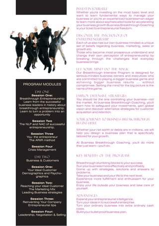 Invest in Yourself
                                    Whether you're investing on the most basic level and
                                    want to learn fundamental ways to manage your
                                    business or you're an experienced businessman eager
                                    to learn more about sophisticated tools for accelerating
                                    your business growth Business Breakthrough Coaching
                                    is your ticket to entrepreneurial freedom.

                                    Discover the Psychology of
                                    Entrepreneurship
                                    Each of us also has our own business mindset-a unique
                                    set of beliefs regarding business, marketing, sales or
                                    growth etc.
                                    Those who become most prosperous understand and
                                    change their own perception of entrepreneurship by
                                    breaking through the challenges that everyday
                                    business brings

                                    Let Your Mind Do the Magic
                                    Our Breakthrough Intensive Program is designed for
                                    serious-minded business owners and executives who
                                    are committed to playing a bigger business game and
                                    achieving bigger business results ... without
   PROGRAM MODULES                  compromise. Setting the mind for the big picture is the
                                    name of the game.
           Day one
         Session One:               Employ Defensive Strategies
 Breakthrough Entrepreneurship      You should be the one controlling your business—not
   Learn from the successful        the market. At business Breakthrough Coaching, you'll
business leaders in history about   learn how to safeguard your investments, gain global
breakthrough entrepreneurship.      vision and discover alternative strategies for customer
 Learn to turn a problem into an    acquisition and retention.
           opportunity

        Session Two
                                    Your Journey to Business Breakthrough
The NLP and NAC of successful       Begins Here
      entrepreneurship.
                                    Whether your net worth or debts are in millions, we will
        Session Three               help you design a business plan that is specifically
     You: the entrepreneur          tailored for your growth.
       The ARiiR method
                                    At Business Breakthrough Coaching, you'll do more
        Session Four                than just learn—you'll do.
      Crisis Management

           Day two                  KEY BENEFITS OF THE PROGRAM
     Business & Customers
                                    Breakthrough stumbling blocks to your success.
      Session One:                  Run your business more effectively and profitably.
    Your Ideal Customer             Come up with strategies, solutions and answers to
  Demographics and Psycho-          problems.
          graphics                  Take your business and your life to the next level.
                                    Experience more fulfillment and enthusiasm for your
        Session Two:                business.
 Reaching your ideal Customer       Enjoy your life outside your business and take care of
      The Marketing Mix             yourself.
  Leading Business strategies
                                    ADVANTAGES
        Session Three:              Expand your entrepreneurial intelligence.
   Reinventing Your Company         Turn your ideas in to successful enterprise.
      Entrepreneurial tips          Turn your ordinary business into extra ordinary cash
                                    cows.
        Session Four:               Build your bullet proof business plan.
Leadership, Negotiation & Selling
 