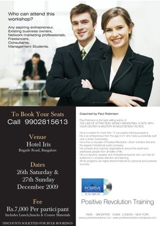 Who can attend this
  workshop?
  Any aspiring entrepreneur,
  Existing business owners,
  Network marketing professionals,
  Freelancers,
  Consultants,
  Management Students.




   To Book Your Seats                       Coached by Paul Robinson

                                            Paul Robinson is the best selling author of
  Call 9902815613                           THE LAW OF ATTRACTION, MONEY MAGNETISM, A DATE WITH
                                            YOUR DESTINY & MASTERY IN NEGOTIATION TACTICS.

                                            He is a creator for more than 12 successful training programs.
               Venue                        He is an entrepreneur from the age of 21 who have successfully built
                                            over a dozen businesses.
                                            He is the co-founder of Positive Revolution, which is India's first and
              Hotel Iris                    the largest motivational audio company.
                                            He consults and coaches organizations around the world and
         Brigade Road, Bangalore            addresses people from all walks of life.
                                            He is a dynamic speaker and motivational teacher who can hold an
                                            audience in complete attention and learning.
                                            All his programs are highly transformational for personal and business
             Dates                          success.


        26th Saturday &
          27th Sunday
        December 2009
                                                 Be Your Higher self


            Fee                               Positive Revolution Training
  Rs.7,000 Per partici pant
 Includes Lunch,Snacks & Course Materials        INDIA - SINGAPORE - DUBAI - LONDON - NEW YORK
                                            www.positiverevolutions.com www.positiverevolution.wordpress.com

DISCOUNTS SOLICITED FOR BULK BOOKINGS
 