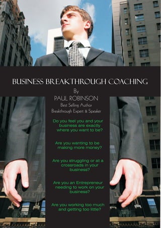 BUSINESS BREAKTHROUGH COACHING
               By
         PAUL ROBINSON
              Best Selling Author
        Breakthrough Expert & Speaker
        Do you feel you and your
          business are exactly
         where you want to be?


          Are you wanting to be
           making more money?


        Are you struggling or at a
            crossroads in your
                business?


         Are you an Entrepreneur
          needing to work on your
                 business?


        Are you working too much
           and getting too little?
 
