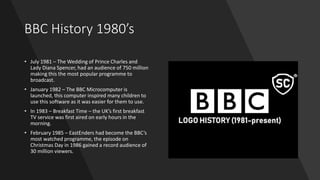 BBC History 1980’s
• July 1981 – The Wedding of Prince Charles and
Lady Diana Spencer, had an audience of 750 million
making this the most popular programme to
broadcast.
• January 1982 – The BBC Microcomputer is
launched, this computer inspired many children to
use this software as it was easier for them to use.
• In 1983 – Breakfast Time – the UK’s first breakfast
TV service was first aired on early hours in the
morning.
• February 1985 – EastEnders had become the BBC’s
most watched programme, the episode on
Christmas Day in 1986 gained a record audience of
30 million viewers.
 