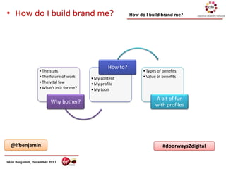 • How do I build brand me?                                   How do I build brand me?




                                                   How to?
                  • The stats                                      • Types of benefits
                  • The future of work     • My content            • Value of benefits
                  • The vital few          • My profile
                  • What’s in it for me?   • My tools

                                                                          A bit of fun
                        Why bother?
                                                                          with profiles




  @lfbenjamin                                                                 #doorways2digital

Léon Benjamin, December 2012
 